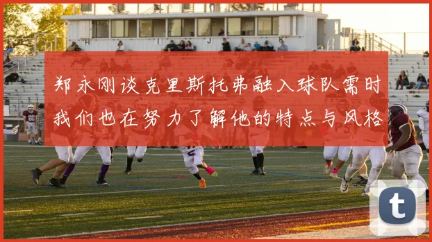 郑永刚谈克里斯托弗融入球队需时我们也在努力了解他的特点与风格