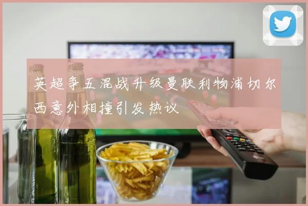 英超争五混战升级曼联利物浦切尔西意外相撞引发热议