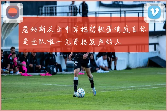 詹姆斯反击申京抱怨软蛋哨直言你是全队唯一无资格发声的人