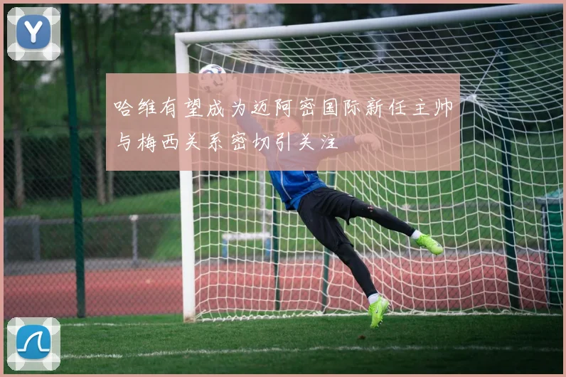 哈维有望成为迈阿密国际新任主帅与梅西关系密切引关注