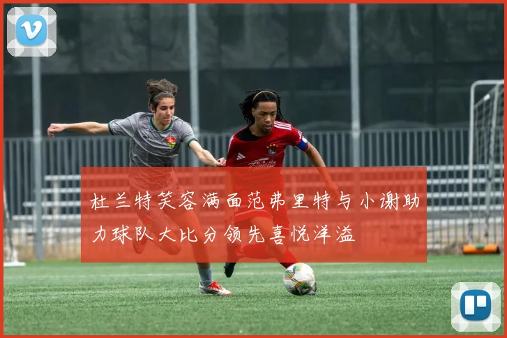 杜兰特笑容满面范弗里特与小谢助力球队大比分领先喜悦洋溢