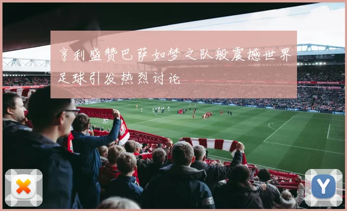 亨利盛赞巴萨如梦之队般震撼世界足球引发热烈讨论