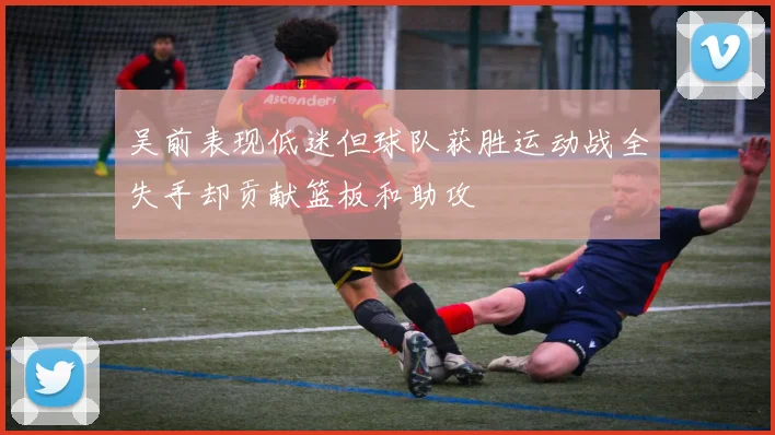 吴前表现低迷但球队获胜运动战全失手却贡献篮板和助攻