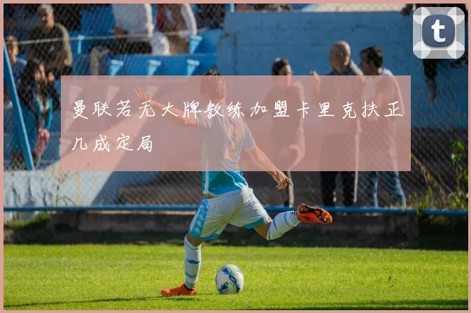 曼联若无大牌教练加盟卡里克扶正几成定局