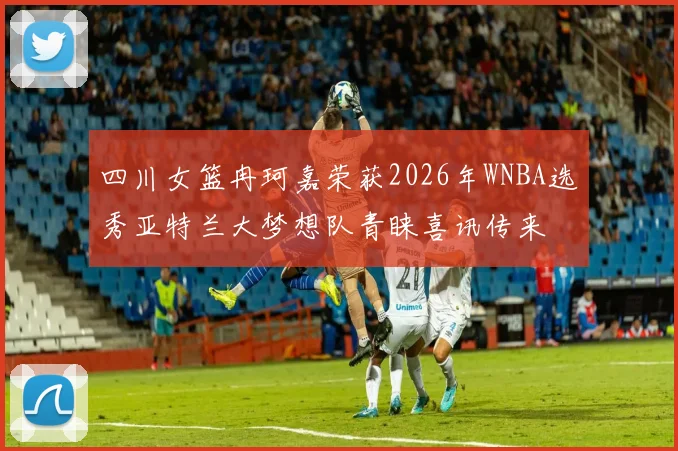 四川女篮冉珂嘉荣获2026年WNBA选秀亚特兰大梦想队青睐喜讯传来