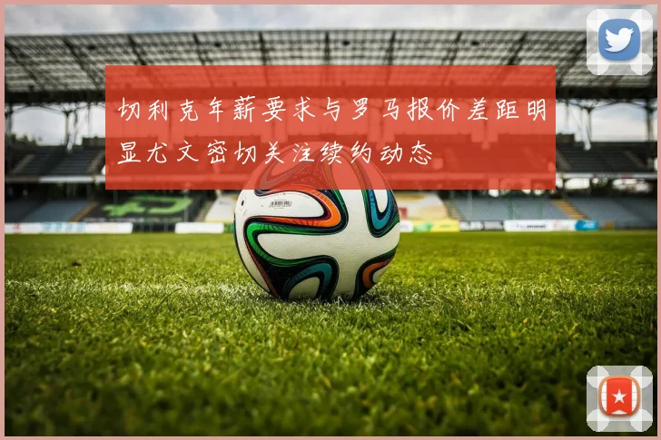 切利克年薪要求与罗马报价差距明显尤文密切关注续约动态