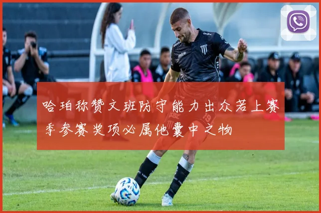 哈珀称赞文班防守能力出众若上赛季参赛奖项必属他囊中之物