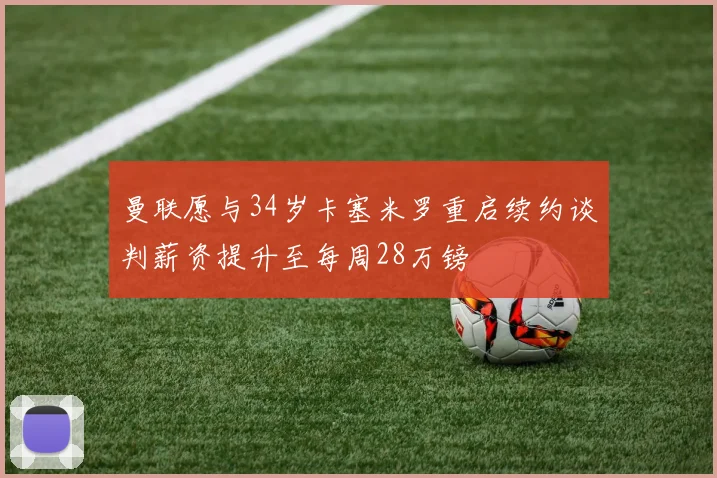曼联愿与34岁卡塞米罗重启续约谈判薪资提升至每周28万镑