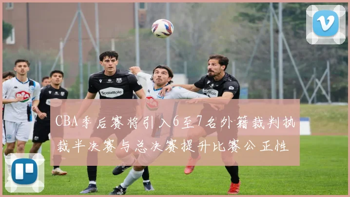 CBA季后赛将引入6至7名外籍裁判执裁半决赛与总决赛提升比赛公正性