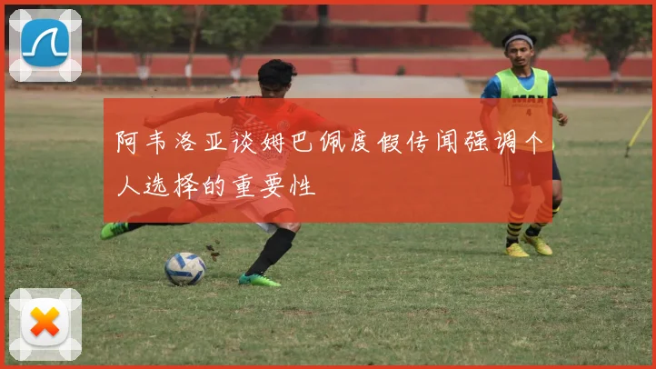 阿韦洛亚谈姆巴佩度假传闻强调个人选择的重要性