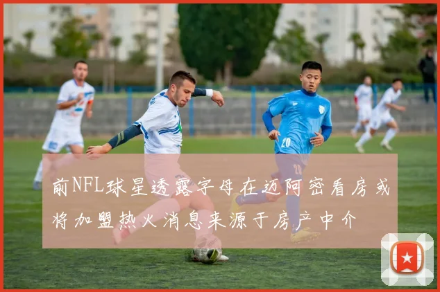 前NFL球星透露字母在迈阿密看房或将加盟热火消息来源于房产中介