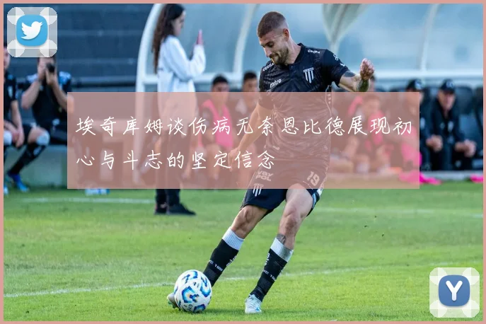 埃奇库姆谈伤病无奈恩比德展现初心与斗志的坚定信念