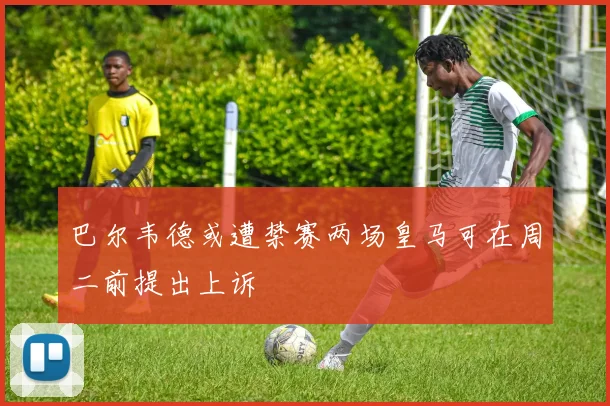 巴尔韦德或遭禁赛两场皇马可在周二前提出上诉