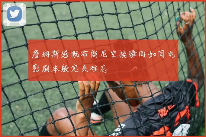 詹姆斯感慨布朗尼空接瞬间如同电影剧本般完美难忘