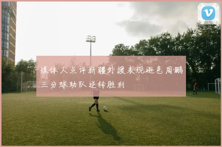 媒体人点评新疆外援表现逊色周鹏三分球助队逆转胜利