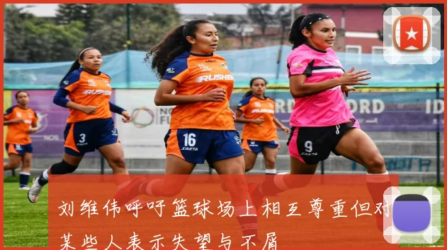 刘维伟呼吁篮球场上相互尊重但对某些人表示失望与不屑