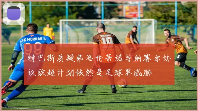 特巴斯质疑弗洛伦蒂诺与纳赛尔协议欧超计划依然是足球界威胁