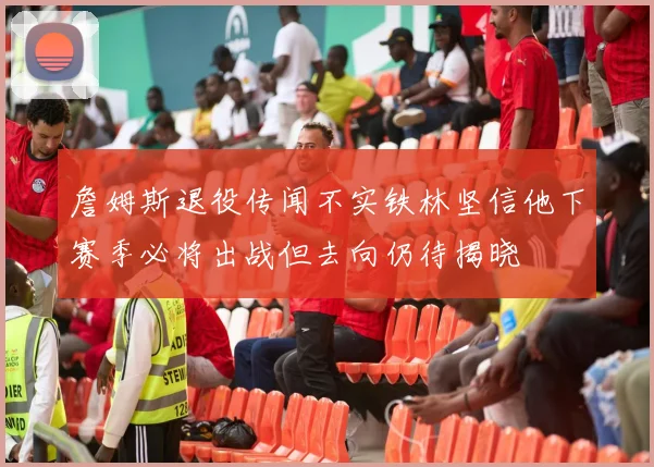 詹姆斯退役传闻不实铁林坚信他下赛季必将出战但去向仍待揭晓