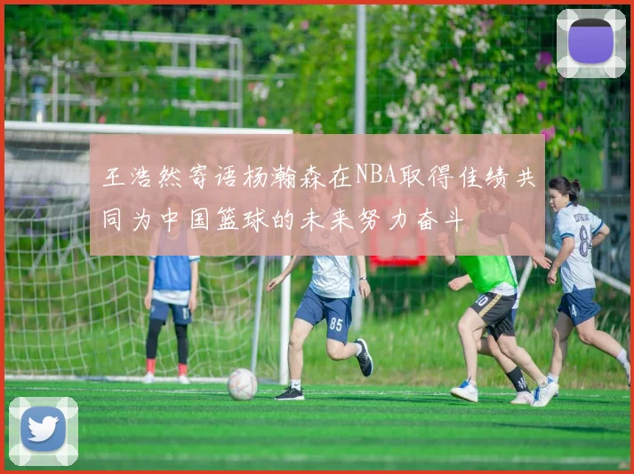 王浩然寄语杨瀚森在NBA取得佳绩共同为中国篮球的未来努力奋斗