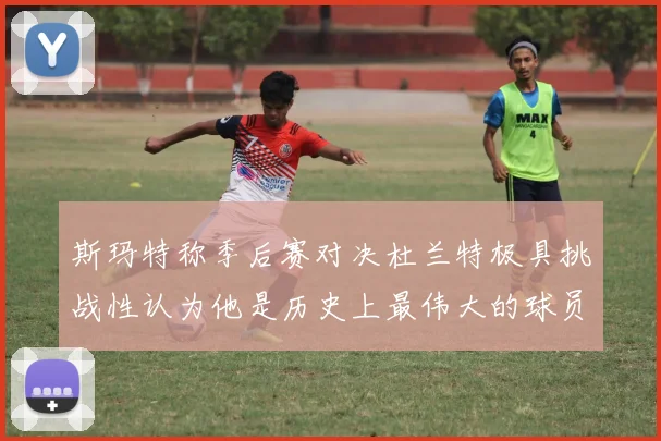 斯玛特称季后赛对决杜兰特极具挑战性认为他是历史上最伟大的球员之一