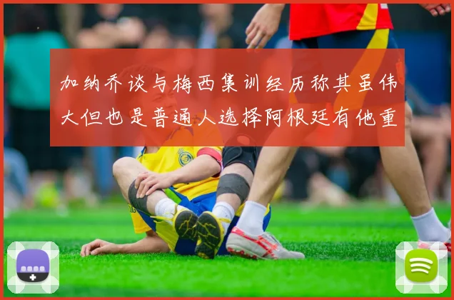 加纳乔谈与梅西集训经历称其虽伟大但也是普通人选择阿根廷有他重要影响