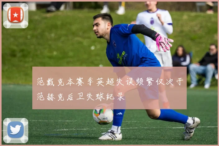 范戴克本赛季英超失误频繁仅次于范赫克后卫失球纪录