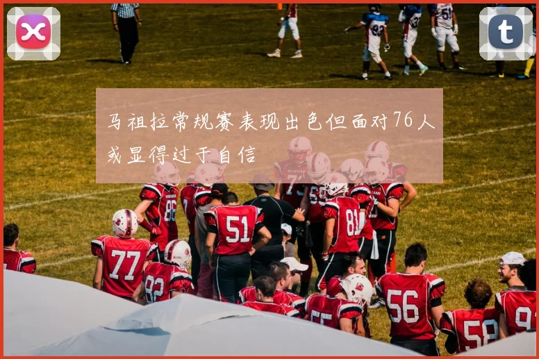 马祖拉常规赛表现出色但面对76人或显得过于自信