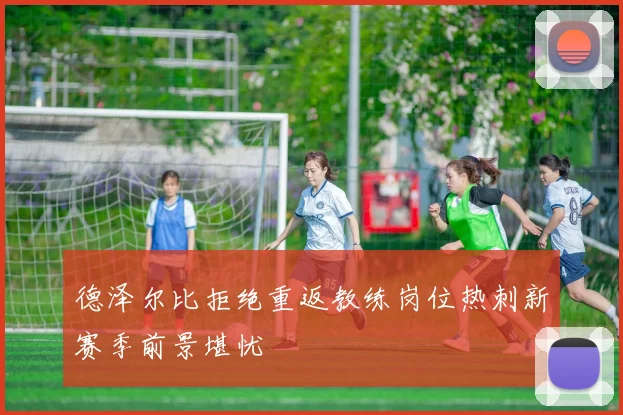 德泽尔比拒绝重返教练岗位热刺新赛季前景堪忧