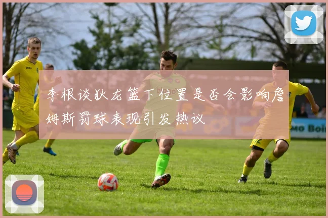 李根谈狄龙篮下位置是否会影响詹姆斯罚球表现引发热议