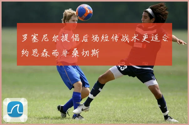 罗塞尼尔提倡后场短传战术更适合约恩森而非桑切斯