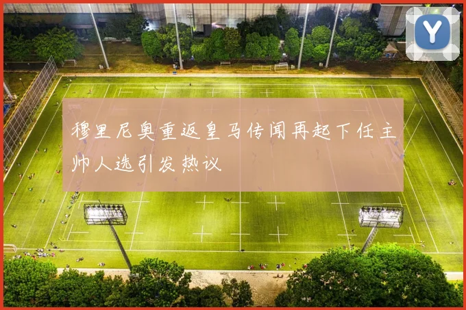 穆里尼奥重返皇马传闻再起下任主帅人选引发热议