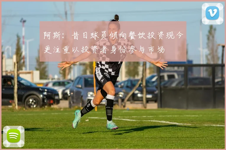 阿斯：昔日球员倾向餐饮投资现今更注重以投资者身份参与市场