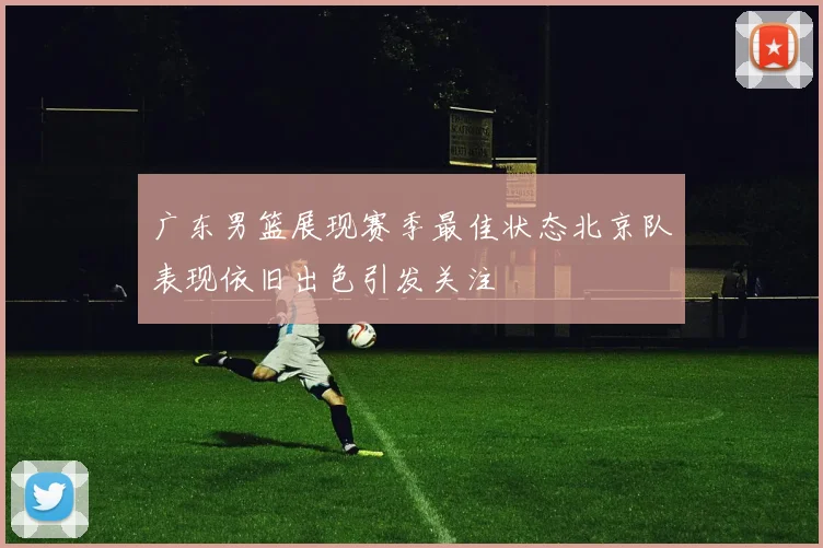 广东男篮展现赛季最佳状态北京队表现依旧出色引发关注