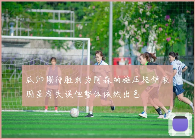 瓜帅期待胜利为阿森纳施压格伊表现虽有失误但整体依然出色