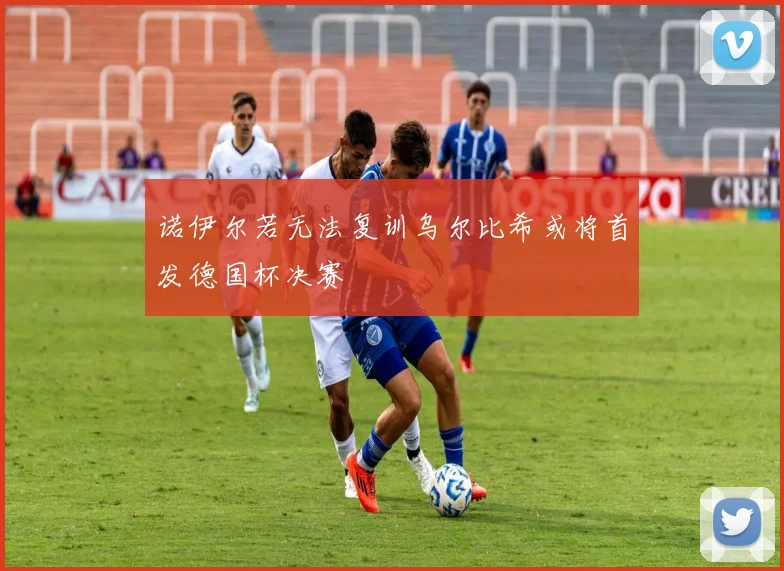 诺伊尔若无法复训乌尔比希或将首发德国杯决赛