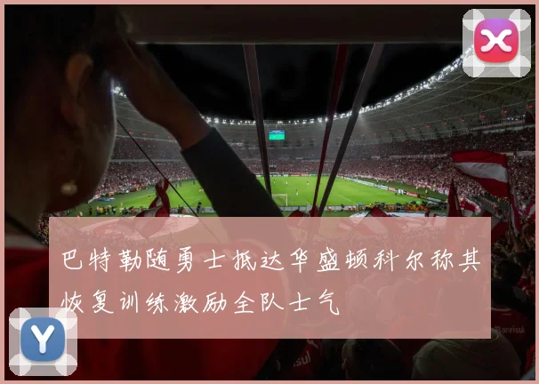 巴特勒随勇士抵达华盛顿科尔称其恢复训练激励全队士气