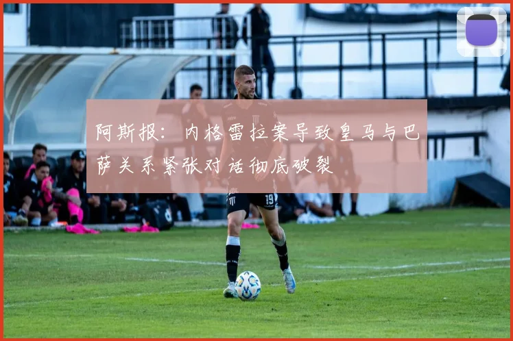 阿斯报：内格雷拉案导致皇马与巴萨关系紧张对话彻底破裂
